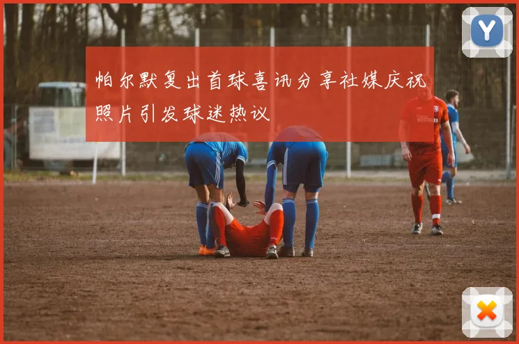 帕尔默复出首球喜讯分享社媒庆祝照片引发球迷热议