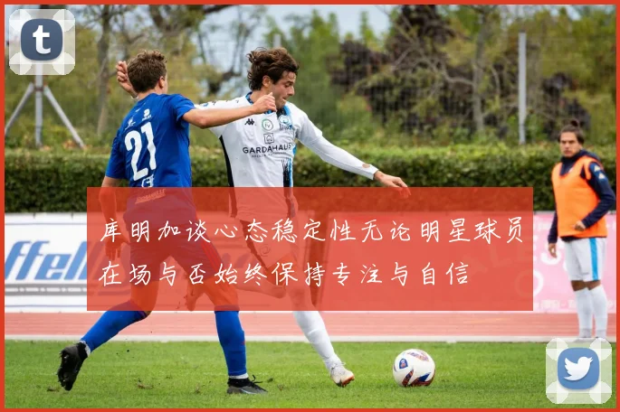 库明加谈心态稳定性无论明星球员在场与否始终保持专注与自信