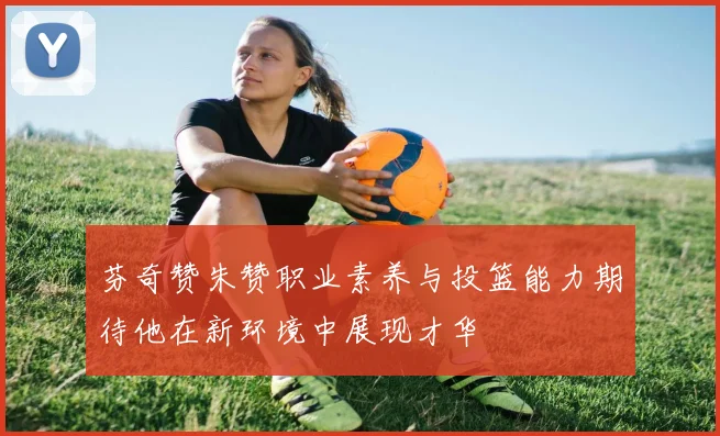 芬奇赞朱赞职业素养与投篮能力期待他在新环境中展现才华