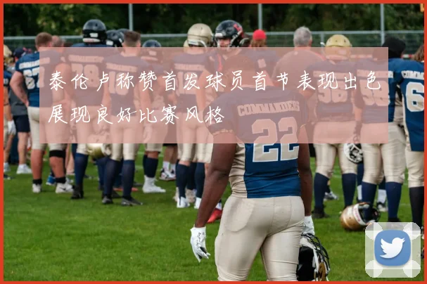 泰伦卢称赞首发球员首节表现出色展现良好比赛风格