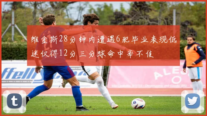 维金斯28分钟内遭遇6犯毕业表现低迷仅得12分三分球命中率不佳