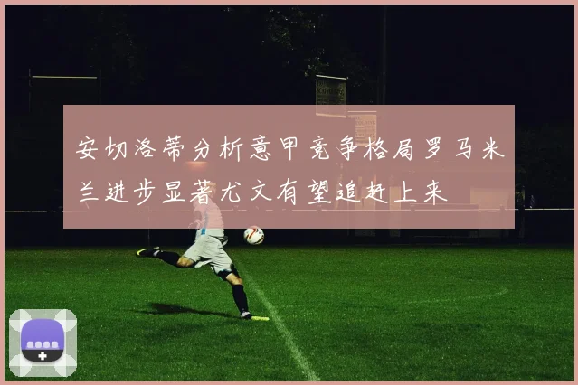 安切洛蒂分析意甲竞争格局罗马米兰进步显著尤文有望追赶上来