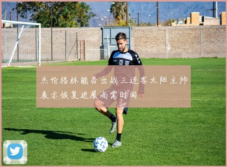 杰伦格林能否出战三连客太阳主帅表示恢复进展尚需时间