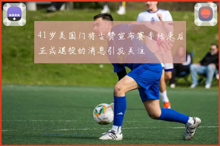 41岁美国门将古赞宣布赛季结束后正式退役的消息引发关注