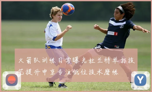 火箭队训练日常曝光杜兰特单打技艺提升申京专注低位技术磨练