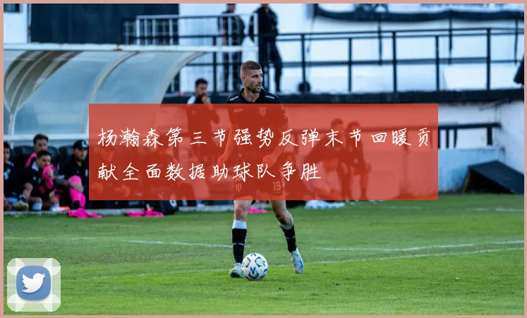 杨瀚森第三节强势反弹末节回暖贡献全面数据助球队争胜