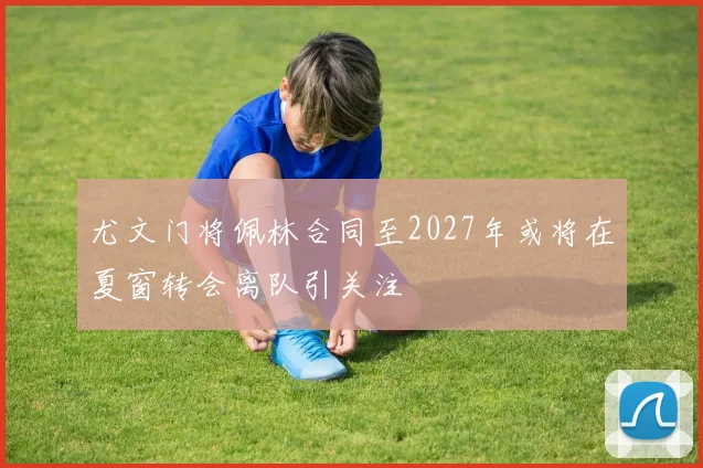 尤文门将佩林合同至2027年或将在夏窗转会离队引关注