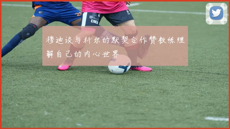 穆迪谈与科尔的默契合作赞教练理解自己的内心世界