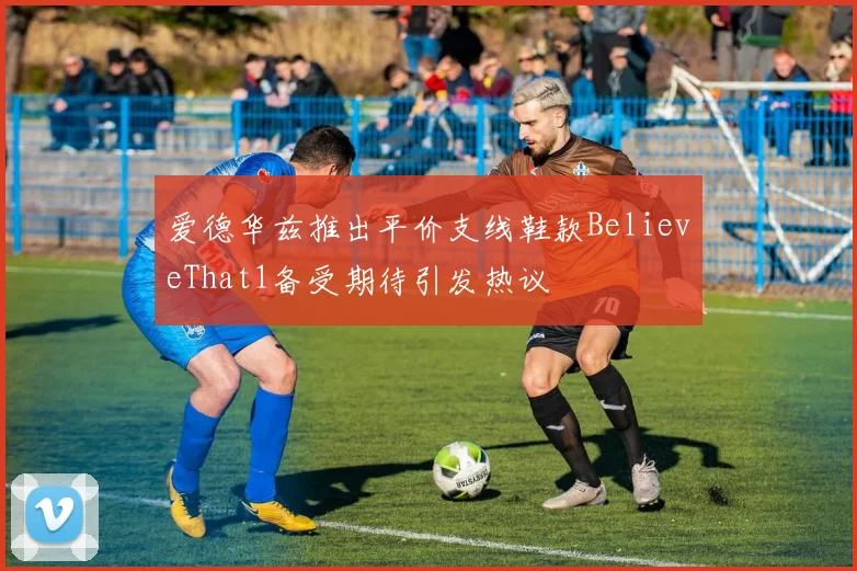 爱德华兹推出平价支线鞋款BelieveThat1备受期待引发热议