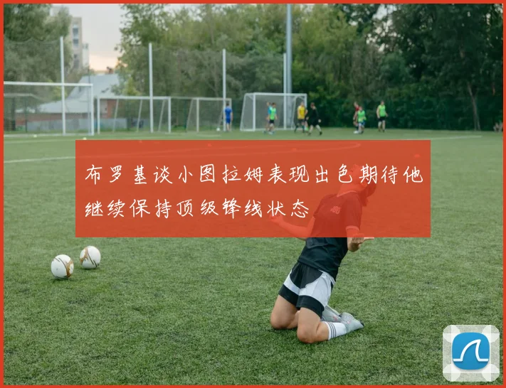 布罗基谈小图拉姆表现出色期待他继续保持顶级锋线状态