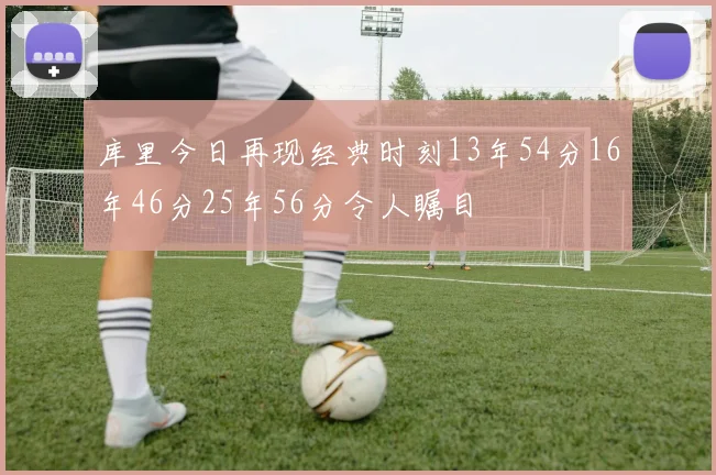 库里今日再现经典时刻13年54分16年46分25年56分令人瞩目