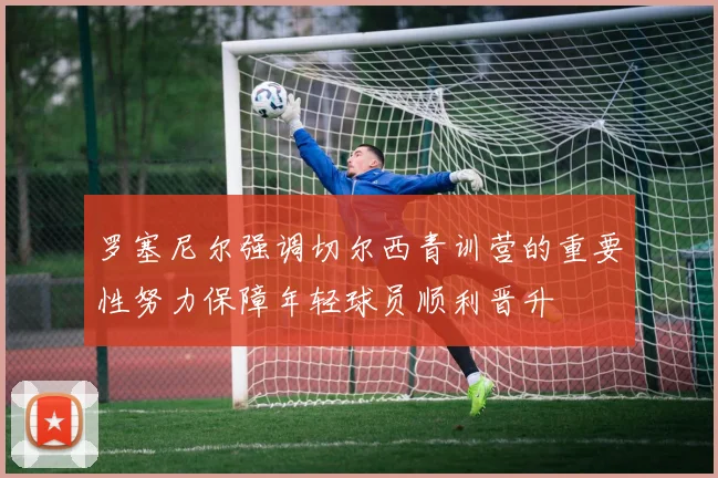 罗塞尼尔强调切尔西青训营的重要性努力保障年轻球员顺利晋升