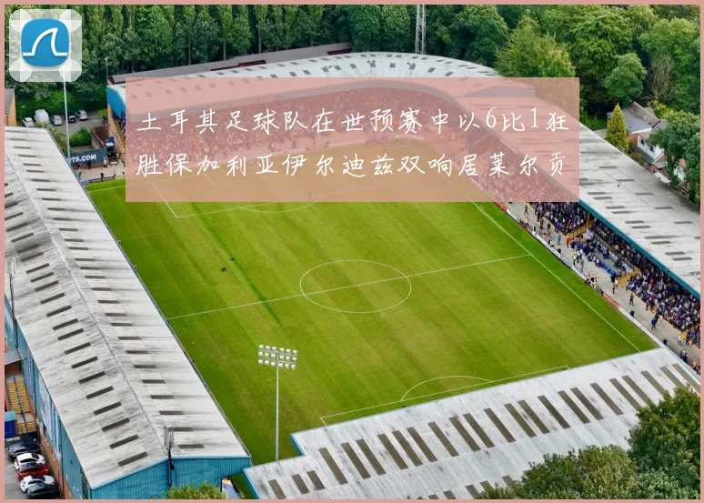土耳其足球队在世预赛中以6比1狂胜保加利亚伊尔迪兹双响居莱尔贡献进球与助攻