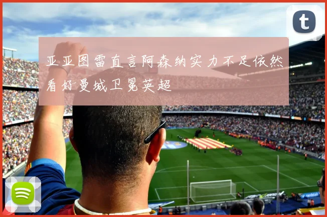 亚亚图雷直言阿森纳实力不足依然看好曼城卫冕英超