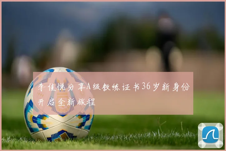 李佳悦分享A级教练证书36岁新身份开启全新旅程