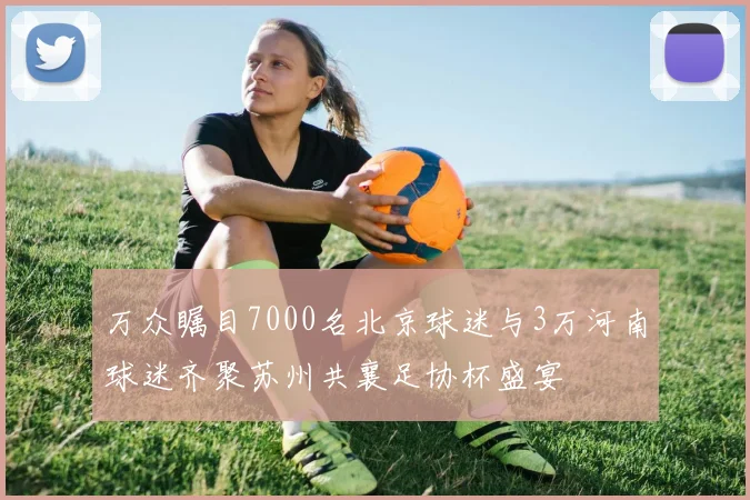 万众瞩目7000名北京球迷与3万河南球迷齐聚苏州共襄足协杯盛宴