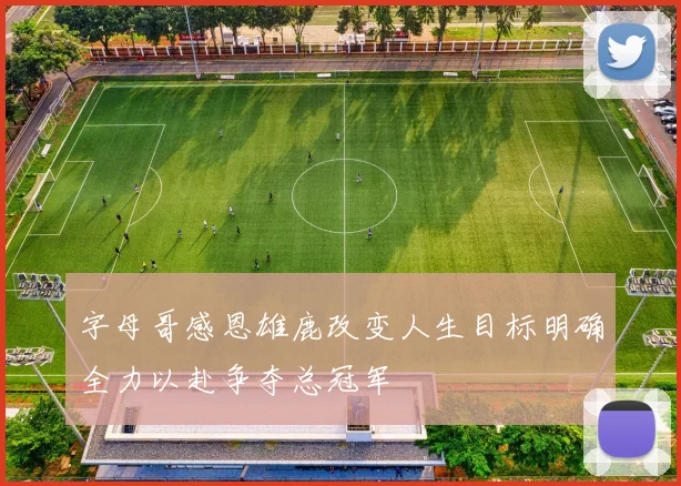 字母哥感恩雄鹿改变人生目标明确全力以赴争夺总冠军
