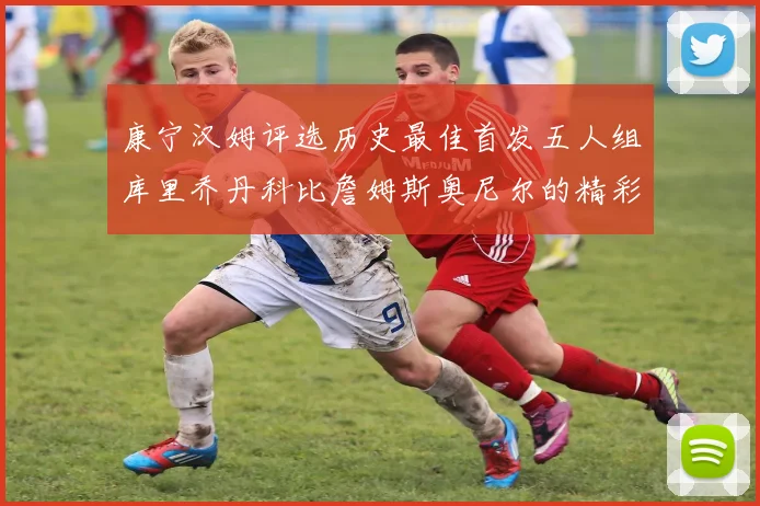 康宁汉姆评选历史最佳首发五人组库里乔丹科比詹姆斯奥尼尔的精彩分析