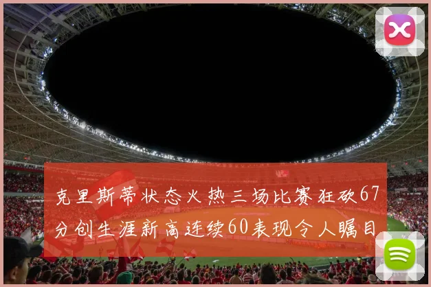 克里斯蒂状态火热三场比赛狂砍67分创生涯新高连续60表现令人瞩目